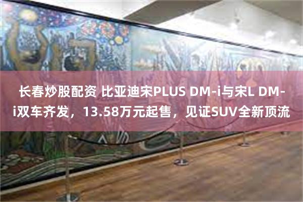 长春炒股配资 比亚迪宋PLUS DM-i与宋L DM-i双车齐发，13.58万元起售，见证SUV全新顶流