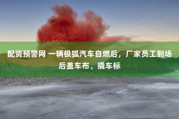 配资预警网 一辆极狐汽车自燃后，厂家员工到场后盖车布、撬车标