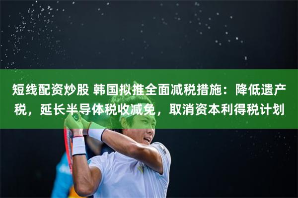 短线配资炒股 韩国拟推全面减税措施：降低遗产税，延长半导体税收减免，取消资本利得税计划