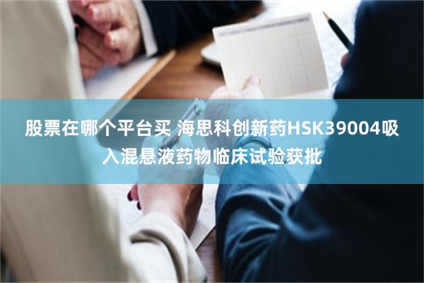 股票在哪个平台买 海思科创新药HSK39004吸入混悬液药物临床试验获批