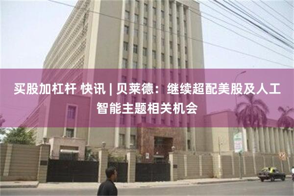 买股加杠杆 快讯 | 贝莱德：继续超配美股及人工智能主题相关机会