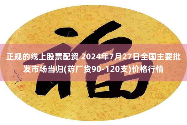 正规的线上股票配资 2024年7月27日全国主要批发市场当归(药厂货90-120支)价格行情