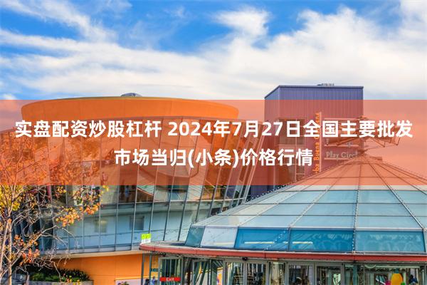 实盘配资炒股杠杆 2024年7月27日全国主要批发市场当归(小条)价格行情