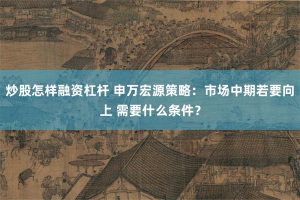 炒股怎样融资杠杆 申万宏源策略：市场中期若要向上 需要什么条件？