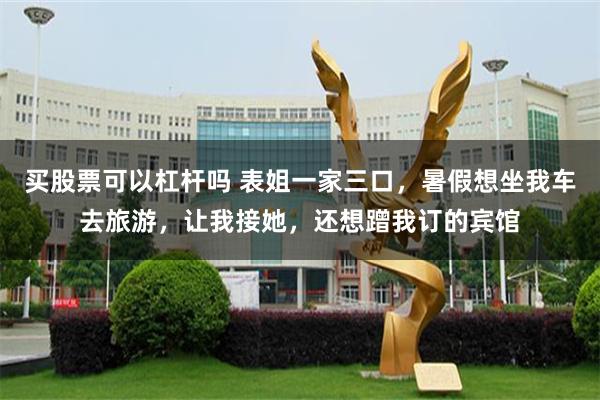 买股票可以杠杆吗 表姐一家三口，暑假想坐我车去旅游，让我接她，还想蹭我订的宾馆