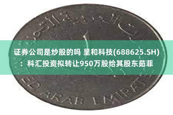 证券公司是炒股的吗 呈和科技(688625.SH)：科汇投资拟转让950万股给其股东茹菲