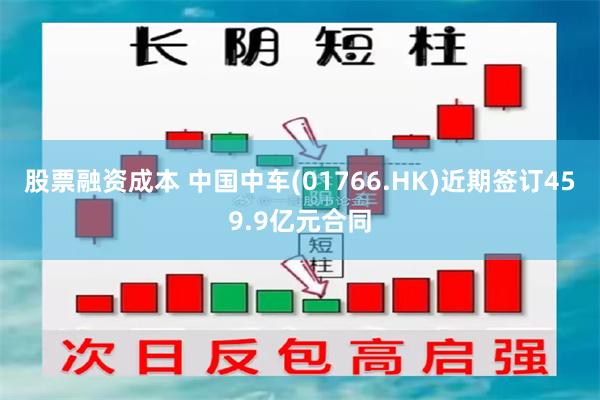 股票融资成本 中国中车(01766.HK)近期签订459.9亿元合同