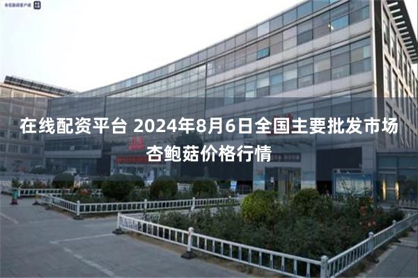 在线配资平台 2024年8月6日全国主要批发市场杏鲍菇价格行情