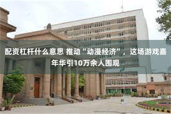 配资杠杆什么意思 推动“动漫经济”，这场游戏嘉年华引10万余人围观