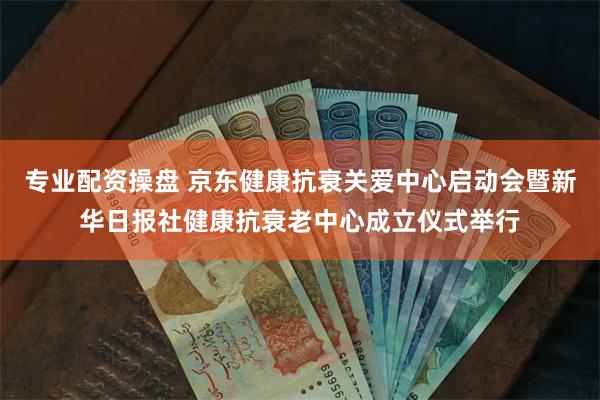 专业配资操盘 京东健康抗衰关爱中心启动会暨新华日报社健康抗衰老中心成立仪式举行