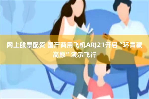 网上股票配资 国产商用飞机ARJ21开启“环青藏高原”演示飞行