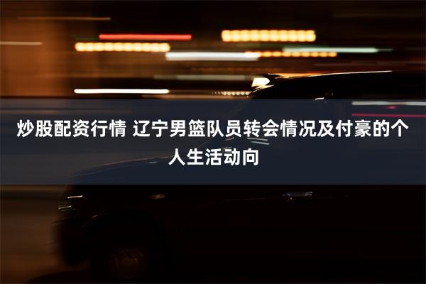 炒股配资行情 辽宁男篮队员转会情况及付豪的个人生活动向