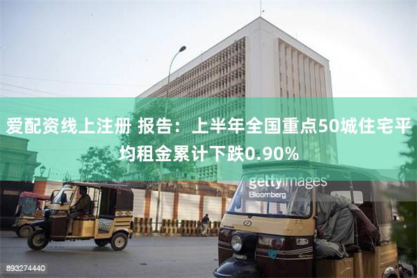 爱配资线上注册 报告：上半年全国重点50城住宅平均租金累计下跌0.90%