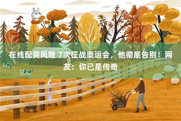 在线配资风险 7次征战奥运会，他彻底告别！网友：你已是传奇