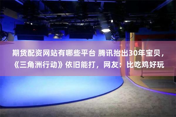 期货配资网站有哪些平台 腾讯抬出30年宝贝，《三角洲行动》依旧能打，网友：比吃鸡