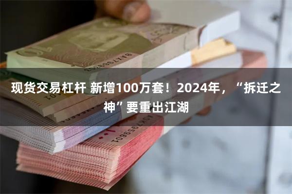 现货交易杠杆 新增100万套！2024年，“拆迁之神”要重出江湖