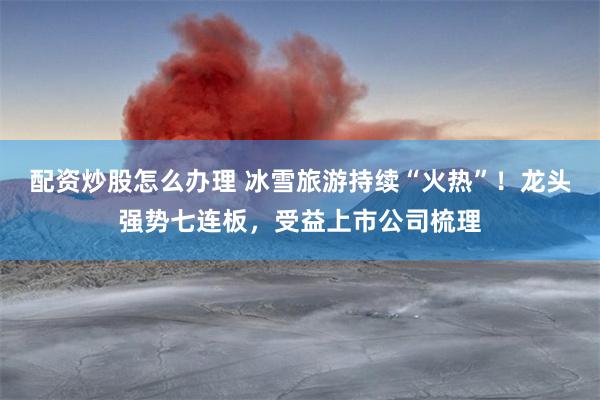 配资炒股怎么办理 冰雪旅游持续“火热”！龙头强势七连板，受益上市公司梳理