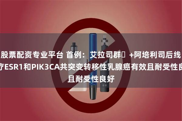 股票配资专业平台 首例：艾拉司群‌+阿培利司后线治疗ESR1和PIK3CA共突变