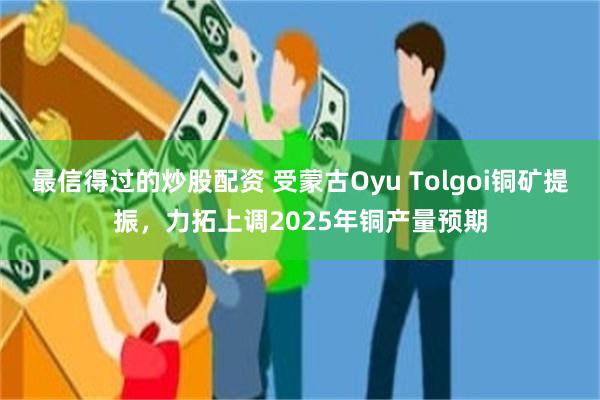 最信得过的炒股配资 受蒙古Oyu Tolgoi铜矿提振，力拓上调2025年铜产量