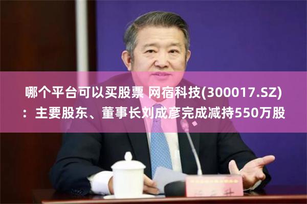 哪个平台可以买股票 网宿科技(300017.SZ)：主要股东、董事长刘成彦完成减