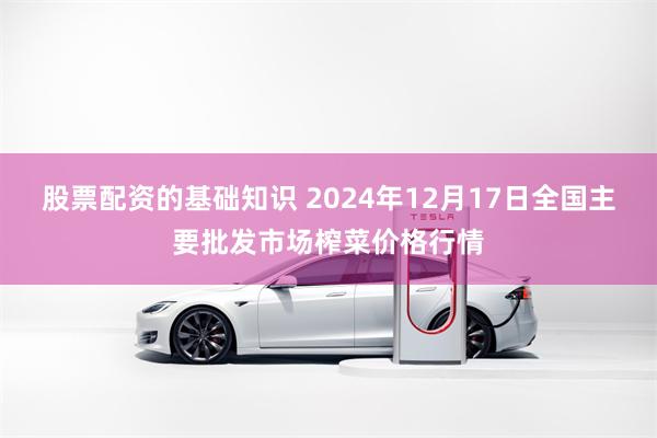 股票配资的基础知识 2024年12月17日全国主要批发市场榨菜价格行情