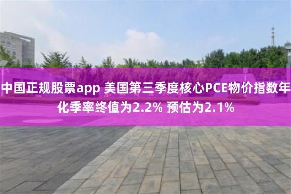 中国正规股票app 美国第三季度核心PCE物价指数年化季率终值为2.2% 预估为