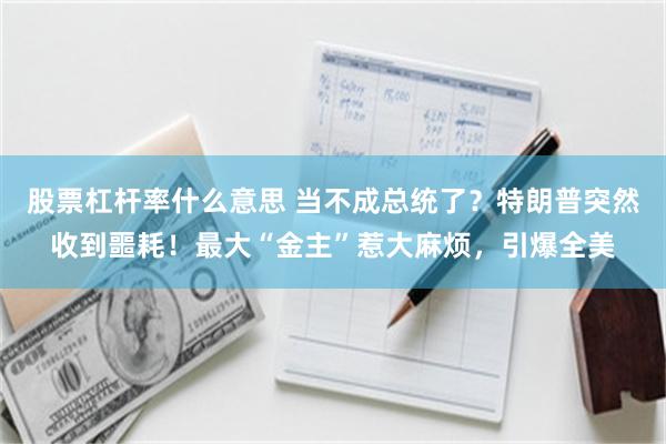 股票杠杆率什么意思 当不成总统了？特朗普突然收到噩耗！最大“金主”惹大麻烦，引爆