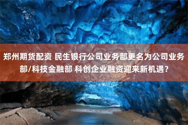 郑州期货配资 民生银行公司业务部更名为公司业务部/科技金融部 科创企业融资迎来新