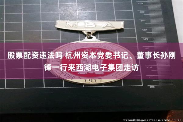 股票配资违法吗 杭州资本党委书记、董事长孙刚锋一行来西湖电子集团走访