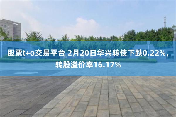 股票t+o交易平台 2月20日华兴转债下跌0.22%，转股溢价率16.17%