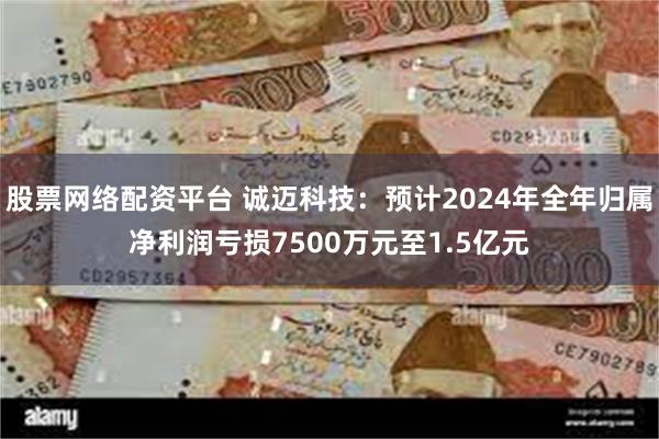 股票网络配资平台 诚迈科技：预计2024年全年归属净利润亏损7500万元至1.5