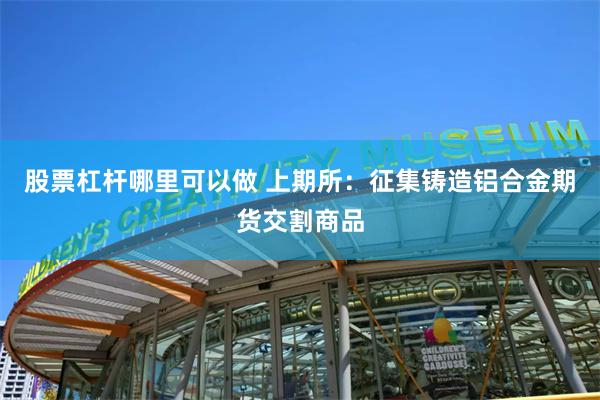 股票杠杆哪里可以做 上期所：征集铸造铝合金期货交割商品