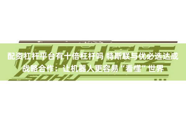 配资杠杆平台有十倍杠杆吗 特斯联与优必选达成战略合作：让机器人更容易“看懂”世界